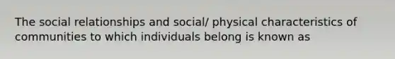 The social relationships and social/ physical characteristics of communities to which individuals belong is known as