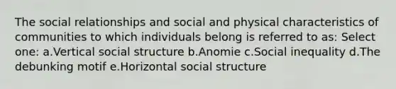 The social relationships and social and physical characteristics of communities to which individuals belong is referred to as: Select one: a.Vertical social structure b.Anomie c.Social inequality d.The debunking motif e.Horizontal social structure