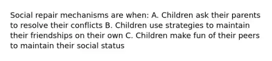 Social repair mechanisms are when: A. Children ask their parents to resolve their conflicts B. Children use strategies to maintain their friendships on their own C. Children make fun of their peers to maintain their social status