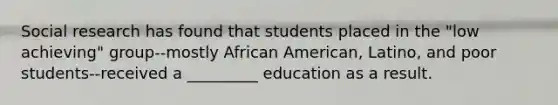 Social research has found that students placed in the "low achieving" group--mostly African American, Latino, and poor students--received a _________ education as a result.