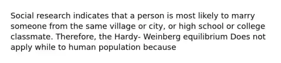 Social research indicates that a person is most likely to marry someone from the same village or city, or high school or college classmate. Therefore, the Hardy- Weinberg equilibrium Does not apply while to human population because