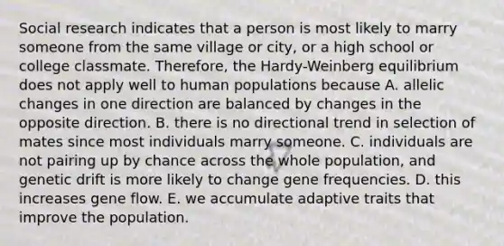 Social research indicates that a person is most likely to marry someone from the same village or city, or a high school or college classmate. Therefore, the Hardy-Weinberg equilibrium does not apply well to human populations because A. allelic changes in one direction are balanced by changes in the opposite direction. B. there is no directional trend in selection of mates since most individuals marry someone. C. individuals are not pairing up by chance across the whole population, and genetic drift is more likely to change gene frequencies. D. this increases gene flow. E. we accumulate adaptive traits that improve the population.