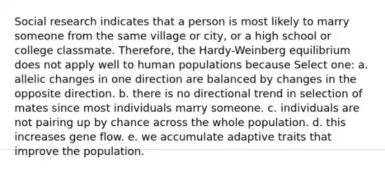 Social research indicates that a person is most likely to marry someone from the same village or city, or a high school or college classmate. Therefore, the Hardy-Weinberg equilibrium does not apply well to human populations because Select one: a. allelic changes in one direction are balanced by changes in the opposite direction. b. there is no directional trend in selection of mates since most individuals marry someone. c. individuals are not pairing up by chance across the whole population. d. this increases gene flow. e. we accumulate adaptive traits that improve the population.