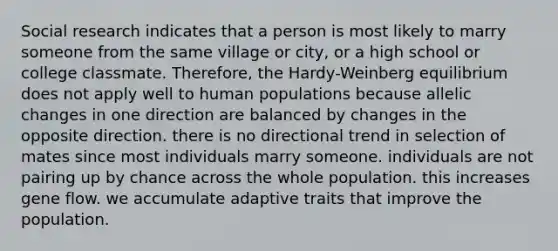 Social research indicates that a person is most likely to marry someone from the same village or city, or a high school or college classmate. Therefore, the Hardy-Weinberg equilibrium does not apply well to human populations because allelic changes in one direction are balanced by changes in the opposite direction. there is no directional trend in selection of mates since most individuals marry someone. individuals are not pairing up by chance across the whole population. this increases gene flow. we accumulate adaptive traits that improve the population.