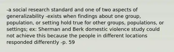 -a social research standard and one of two aspects of generalizability -exists when findings about one group, population, or setting hold true for other groups, populations, or settings; ex: Sherman and Berk domestic violence study could not achieve this because the people in different locations responded differently -p. 59