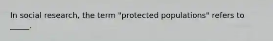 In social research, the term "protected populations" refers to _____.