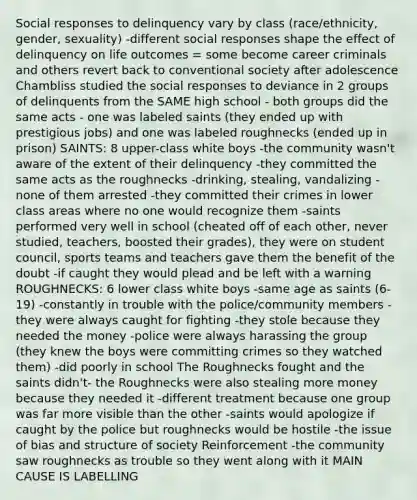 Social responses to delinquency vary by class (race/ethnicity, gender, sexuality) -different social responses shape the effect of delinquency on life outcomes = some become career criminals and others revert back to conventional society after adolescence Chambliss studied the social responses to deviance in 2 groups of delinquents from the SAME high school - both groups did the same acts - one was labeled saints (they ended up with prestigious jobs) and one was labeled roughnecks (ended up in prison) SAINTS: 8 upper-class white boys -the community wasn't aware of the extent of their delinquency -they committed the same acts as the roughnecks -drinking, stealing, vandalizing -none of them arrested -they committed their crimes in lower class areas where no one would recognize them -saints performed very well in school (cheated off of each other, never studied, teachers, boosted their grades), they were on student council, sports teams and teachers gave them the benefit of the doubt -if caught they would plead and be left with a warning ROUGHNECKS: 6 lower class white boys -same age as saints (6-19) -constantly in trouble with the police/community members -they were always caught for fighting -they stole because they needed the money -police were always harassing the group (they knew the boys were committing crimes so they watched them) -did poorly in school The Roughnecks fought and the saints didn't- the Roughnecks were also stealing more money because they needed it -different treatment because one group was far more visible than the other -saints would apologize if caught by the police but roughnecks would be hostile -the issue of bias and structure of society Reinforcement -the community saw roughnecks as trouble so they went along with it MAIN CAUSE IS LABELLING