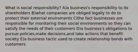 What is social responsibility? A)a business's responsibility to its shareholders B)what companies are obliged legally to do to protect their external enviroments C)the fact businesses are responsible for monitoring their social environments so they can satisfy the needs of their customers D)a business's obligations to pursue policies,make decisions,and take actions that benefit society E)a business tactic used to create relationship bonds with customers