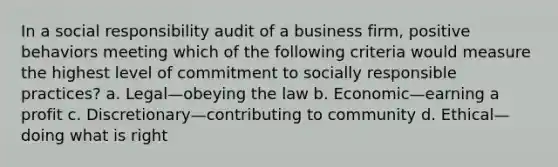 In a social responsibility audit of a business firm, positive behaviors meeting which of the following criteria would measure the highest level of commitment to socially responsible practices? a. Legal—obeying the law b. Economic—earning a profit c. Discretionary—contributing to community d. Ethical—doing what is right