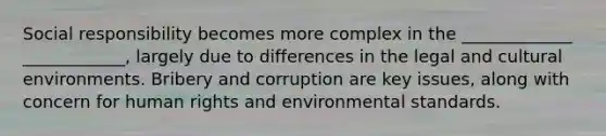 Social responsibility becomes more complex in the _____________ ____________, largely due to differences in the legal and cultural environments. Bribery and corruption are key issues, along with concern for human rights and environmental standards.