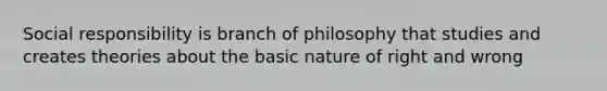 Social responsibility is branch of philosophy that studies and creates theories about the basic nature of right and wrong