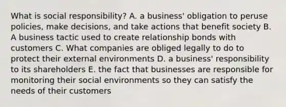 What is social responsibility? A. a business' obligation to peruse policies, make decisions, and take actions that benefit society B. A business tactic used to create relationship bonds with customers C. What companies are obliged legally to do to protect their external environments D. a business' responsibility to its shareholders E. the fact that businesses are responsible for monitoring their social environments so they can satisfy the needs of their customers