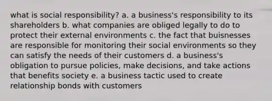 what is social responsibility? a. a business's responsibility to its shareholders b. what companies are obliged legally to do to protect their external environments c. the fact that buisnesses are responsible for monitoring their social environments so they can satisfy the needs of their customers d. a business's obligation to pursue policies, make decisions, and take actions that benefits society e. a business tactic used to create relationship bonds with customers