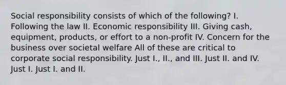 Social responsibility consists of which of the following? I. Following the law II. Economic responsibility III. Giving cash, equipment, products, or effort to a non-profit IV. Concern for the business over societal welfare All of these are critical to corporate social responsibility. Just I., II., and III. Just II. and IV. Just I. Just I. and II.