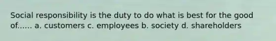 Social responsibility is the duty to do what is best for the good of...... a. customers c. employees b. society d. shareholders