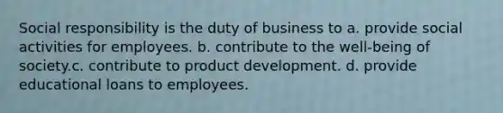 Social responsibility is the duty of business to a. provide social activities for employees. b. contribute to the well-being of society.c. contribute to product development. d. provide educational loans to employees.