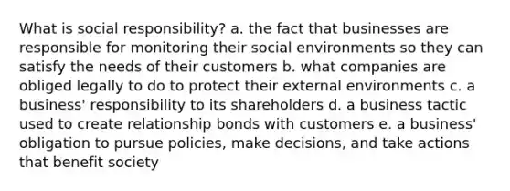 What is social responsibility? a. the fact that businesses are responsible for monitoring their social environments so they can satisfy the needs of their customers b. what companies are obliged legally to do to protect their external environments c. a business' responsibility to its shareholders d. a business tactic used to create relationship bonds with customers e. a business' obligation to pursue policies, make decisions, and take actions that benefit society