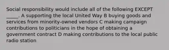 Social responsibility would include all of the following EXCEPT _____. A supporting the local United Way B buying goods and services from minority-owned vendors C making campaign contributions to politicians in the hope of obtaining a government contract D making contributions to the local public radio station