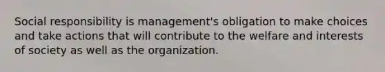 Social responsibility is management's obligation to make choices and take actions that will contribute to the welfare and interests of society as well as the organization.