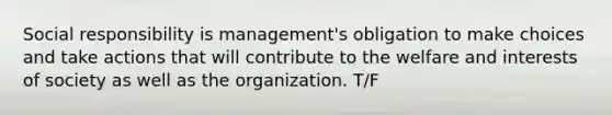 Social responsibility is management's obligation to make choices and take actions that will contribute to the welfare and interests of society as well as the organization. T/F