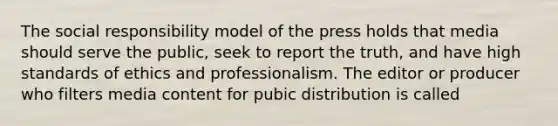 The social responsibility model of the press holds that media should serve the public, seek to report the truth, and have high standards of ethics and professionalism. The editor or producer who filters media content for pubic distribution is called