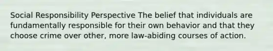 Social Responsibility Perspective The belief that individuals are fundamentally responsible for their own behavior and that they choose crime over other, more law-abiding courses of action.