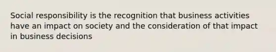 Social responsibility is the recognition that business activities have an impact on society and the consideration of that impact in business decisions