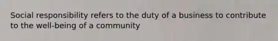 Social responsibility refers to the duty of a business to contribute to the well-being of a community