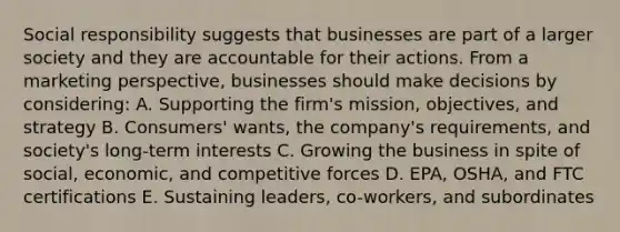 Social responsibility suggests that businesses are part of a larger society and they are accountable for their actions. From a marketing perspective, businesses should make decisions by considering: A. Supporting the firm's mission, objectives, and strategy B. Consumers' wants, the company's requirements, and society's long-term interests C. Growing the business in spite of social, economic, and competitive forces D. EPA, OSHA, and FTC certifications E. Sustaining leaders, co-workers, and subordinates