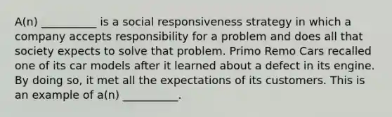 A(n) __________ is a social responsiveness strategy in which a company accepts responsibility for a problem and does all that society expects to solve that problem. Primo Remo Cars recalled one of its car models after it learned about a defect in its engine. By doing so, it met all the expectations of its customers. This is an example of a(n) __________.