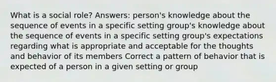 What is a social role? Answers: person's knowledge about the sequence of events in a specific setting group's knowledge about the sequence of events in a specific setting group's expectations regarding what is appropriate and acceptable for the thoughts and behavior of its members Correct a pattern of behavior that is expected of a person in a given setting or group