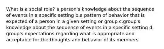 What is a social role? a.person's knowledge about the sequence of events in a specific setting b.a pattern of behavior that is expected of a person in a given setting or group c.group's knowledge about the sequence of events in a specific setting d. group's expectations regarding what is appropriate and acceptable for the thoughts and behavior of its members