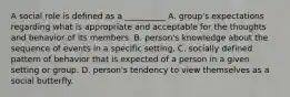 A social role is defined as a __________ A. group's expectations regarding what is appropriate and acceptable for the thoughts and behavior of its members. B. person's knowledge about the sequence of events in a specific setting, C. socially defined pattern of behavior that is expected of a person in a given setting or group. D. person's tendency to view themselves as a social butterfly.