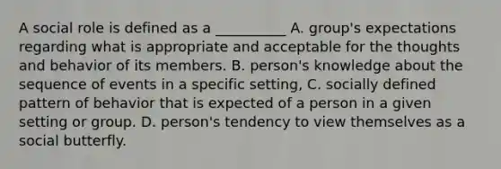 A social role is defined as a __________ A. group's expectations regarding what is appropriate and acceptable for the thoughts and behavior of its members. B. person's knowledge about the sequence of events in a specific setting, C. socially defined pattern of behavior that is expected of a person in a given setting or group. D. person's tendency to view themselves as a social butterfly.