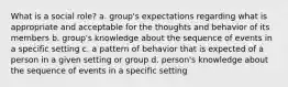 What is a social role? a. group's expectations regarding what is appropriate and acceptable for the thoughts and behavior of its members b. group's knowledge about the sequence of events in a specific setting c. a pattern of behavior that is expected of a person in a given setting or group d. person's knowledge about the sequence of events in a specific setting