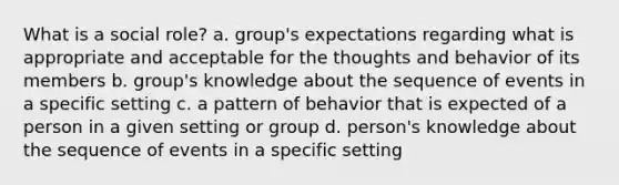 What is a social role? a. group's expectations regarding what is appropriate and acceptable for the thoughts and behavior of its members b. group's knowledge about the sequence of events in a specific setting c. a pattern of behavior that is expected of a person in a given setting or group d. person's knowledge about the sequence of events in a specific setting