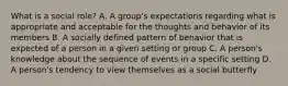 What is a social role? A. A group's expectations regarding what is appropriate and acceptable for the thoughts and behavior of its members B. A socially defined pattern of behavior that is expected of a person in a given setting or group C. A person's knowledge about the sequence of events in a specific setting D. A person's tendency to view themselves as a social butterfly