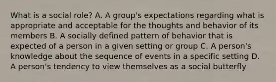 What is a social role? A. A group's expectations regarding what is appropriate and acceptable for the thoughts and behavior of its members B. A socially defined pattern of behavior that is expected of a person in a given setting or group C. A person's knowledge about the sequence of events in a specific setting D. A person's tendency to view themselves as a social butterfly