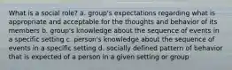 What is a social role? a. group's expectations regarding what is appropriate and acceptable for the thoughts and behavior of its members b. group's knowledge about the sequence of events in a specific setting c. person's knowledge about the sequence of events in a specific setting d. socially defined pattern of behavior that is expected of a person in a given setting or group