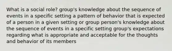 What is a social role? group's knowledge about the sequence of events in a specific setting a pattern of behavior that is expected of a person in a given setting or group person's knowledge about the sequence of events in a specific setting group's expectations regarding what is appropriate and acceptable for the thoughts and behavior of its members