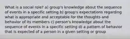 What is a social role? a) group's knowledge about the sequence of events in a specific setting b) group's expectations regarding what is appropriate and acceptable for the thoughts and behavior of its members c) person's knowledge about the sequence of events in a specific setting d) a pattern of behavior that is expected of a person in a given setting or group