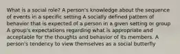 What is a social role? A person's knowledge about the sequence of events in a specific setting A socially defined pattern of behavior that is expected of a person in a given setting or group A group's expectations regarding what is appropriate and acceptable for the thoughts and behavior of its members. A person's tendency to view themselves as a social butterfly