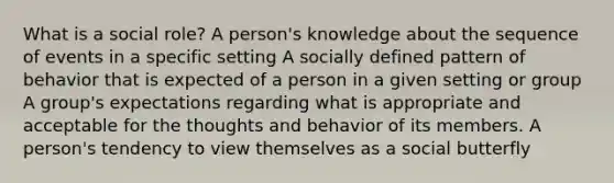 What is a social role? A person's knowledge about the sequence of events in a specific setting A socially defined pattern of behavior that is expected of a person in a given setting or group A group's expectations regarding what is appropriate and acceptable for the thoughts and behavior of its members. A person's tendency to view themselves as a social butterfly