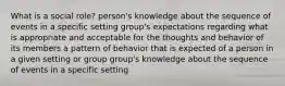 What is a social role? person's knowledge about the sequence of events in a specific setting group's expectations regarding what is appropriate and acceptable for the thoughts and behavior of its members a pattern of behavior that is expected of a person in a given setting or group group's knowledge about the sequence of events in a specific setting