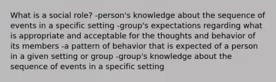 What is a social role? -person's knowledge about the sequence of events in a specific setting -group's expectations regarding what is appropriate and acceptable for the thoughts and behavior of its members -a pattern of behavior that is expected of a person in a given setting or group -group's knowledge about the sequence of events in a specific setting