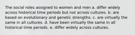 The social roles assigned to women and men a. differ widely across historical time periods but not across cultures. b. are based on evolutionary and genetic strengths. c. are virtually the same in all cultures. d. have been virtually the same in all historical time periods. e. differ widely across cultures.