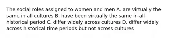 The social roles assigned to women and men A. are virtually the same in all cultures B. have been virtually the same in all historical period C. differ widely across cultures D. differ widely across historical time periods but not across cultures