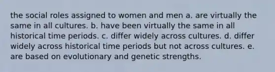 the social roles assigned to women and men a. are virtually the same in all cultures. b. have been virtually the same in all historical time periods. c. differ widely across cultures. d. differ widely across historical time periods but not across cultures. e. are based on evolutionary and genetic strengths.