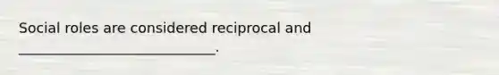 Social roles are considered reciprocal and ____________________________.