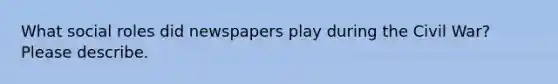 What social roles did newspapers play during the Civil War? Please describe.